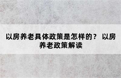 以房养老具体政策是怎样的？ 以房养老政策解读